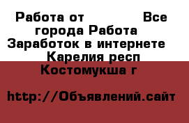 Работа от (  18) ! - Все города Работа » Заработок в интернете   . Карелия респ.,Костомукша г.